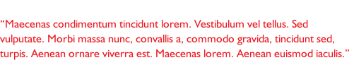 “Maecenas condimentum tincidunt lorem. Vestibulum vel tellus. Sed vulputate. Morbi massa nunc, convallis a, commodo gravida, tincidunt sed, turpis. Aenean ornare viverra est. Maecenas lorem. Aenean euismod iaculis.”
